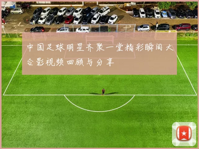 中国足球明星齐聚一堂精彩瞬间大合影视频回顾与分享