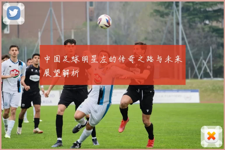 中国足球明星左的传奇之路与未来展望解析