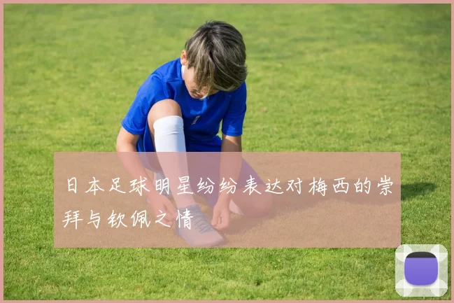 日本足球明星纷纷表达对梅西的崇拜与钦佩之情