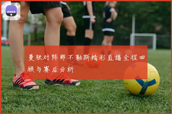 曼联对阵那不勒斯精彩直播全程回顾与赛后分析