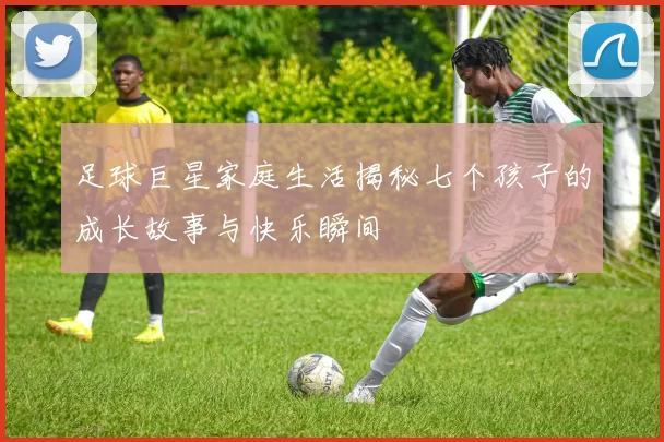 足球巨星家庭生活揭秘七个孩子的成长故事与快乐瞬间
