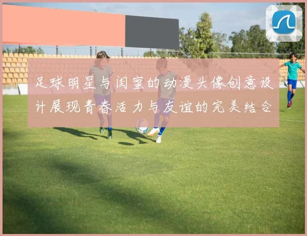 足球明星与闺蜜的动漫头像创意设计展现青春活力与友谊的完美结合