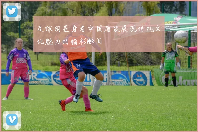 足球明星身着中国唐装展现传统文化魅力的精彩瞬间