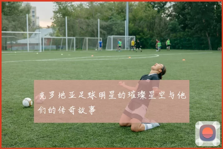 克罗地亚足球明星的璀璨星空与他们的传奇故事