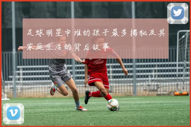 足球明星中谁的孩子最多揭秘及其家庭生活的背后故事