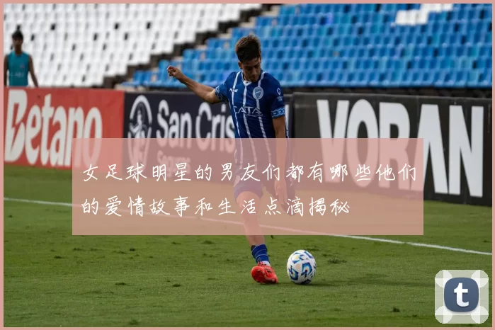 女足球明星的男友们都有哪些他们的爱情故事和生活点滴揭秘