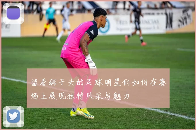留着狮子头的足球明星们如何在赛场上展现独特风采与魅力