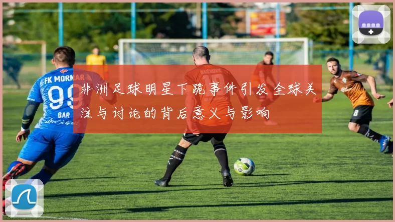 非洲足球明星下跪事件引发全球关注与讨论的背后意义与影响