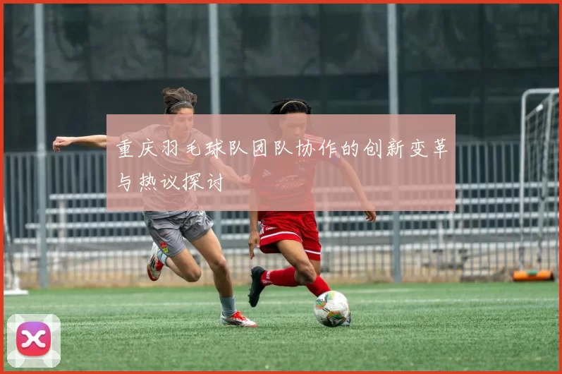 重庆羽毛球队团队协作的创新变革与热议探讨