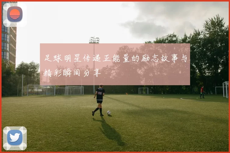 足球明星传递正能量的励志故事与精彩瞬间分享