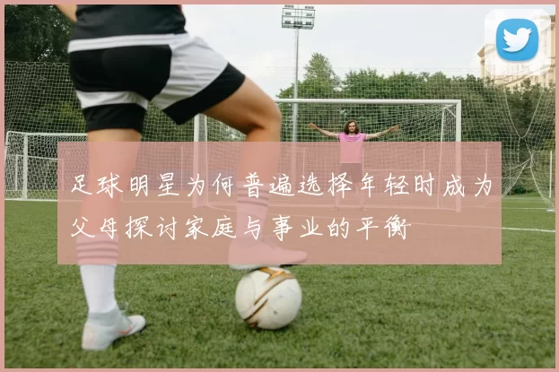 足球明星为何普遍选择年轻时成为父母探讨家庭与事业的平衡