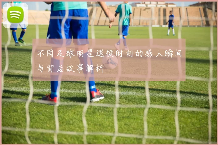 不同足球明星退役时刻的感人瞬间与背后故事解析