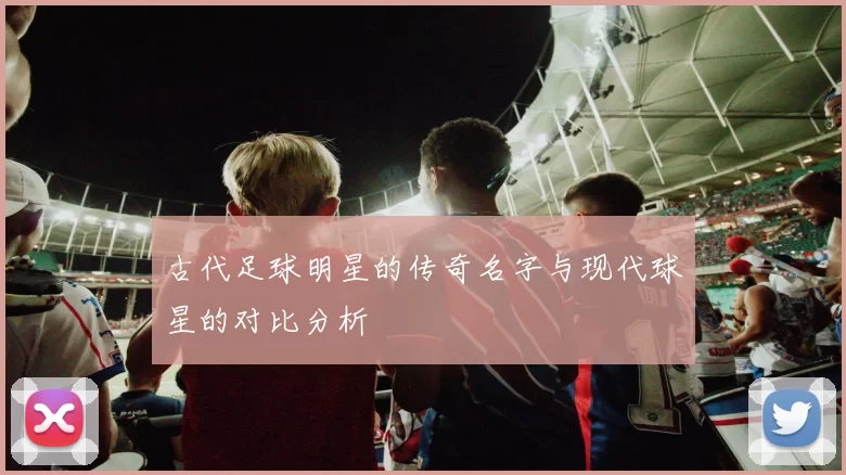 古代足球明星的传奇名字与现代球星的对比分析