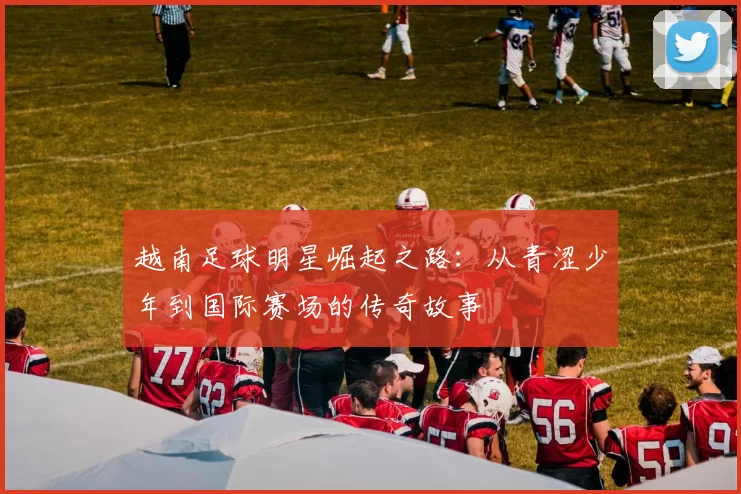 越南足球明星崛起之路：从青涩少年到国际赛场的传奇故事
