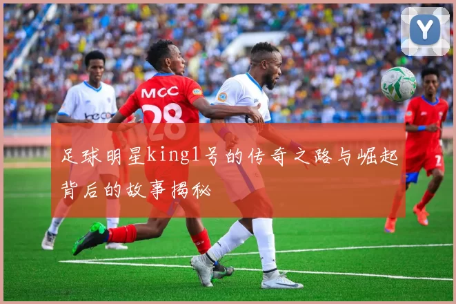 足球明星king1号的传奇之路与崛起背后的故事揭秘