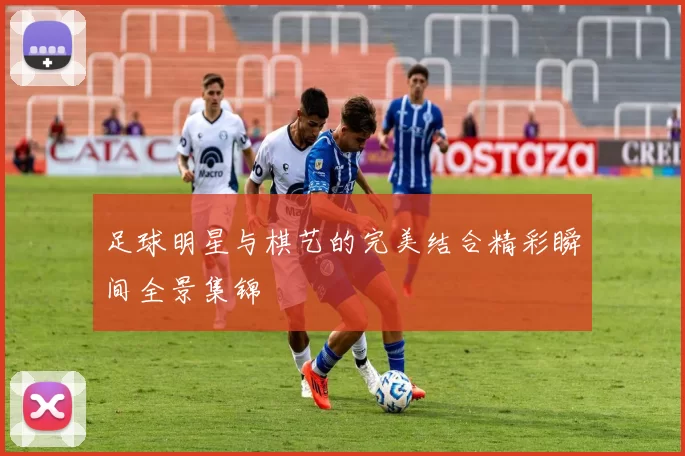 足球明星与棋艺的完美结合精彩瞬间全景集锦