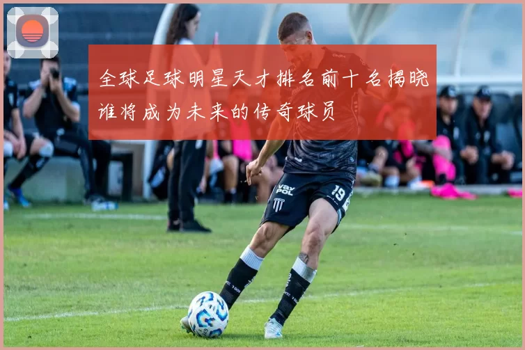 全球足球明星天才排名前十名揭晓谁将成为未来的传奇球员