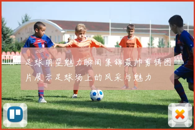 足球明星魅力瞬间集锦最帅剪辑图片展示足球场上的风采与魅力