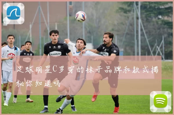 足球明星C罗穿的袜子品牌和款式揭秘你知道吗