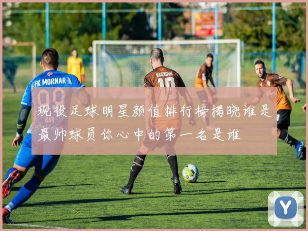 现役足球明星颜值排行榜揭晓谁是最帅球员你心中的第一名是谁
