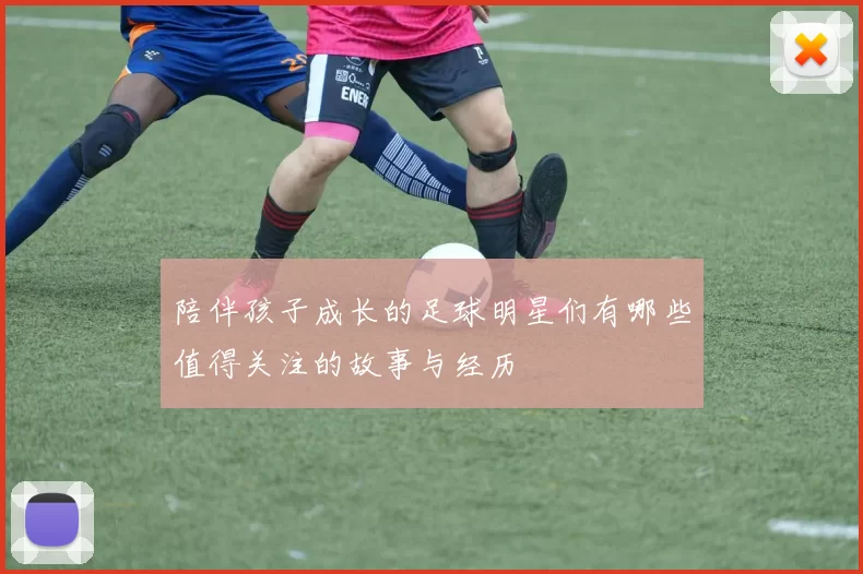 陪伴孩子成长的足球明星们有哪些值得关注的故事与经历