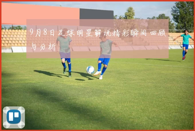 9月8日足球明星解说精彩瞬间回顾与分析