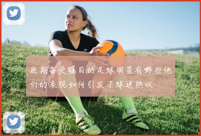 近期备受瞩目的足球明星有哪些他们的表现如何引发了球迷热议