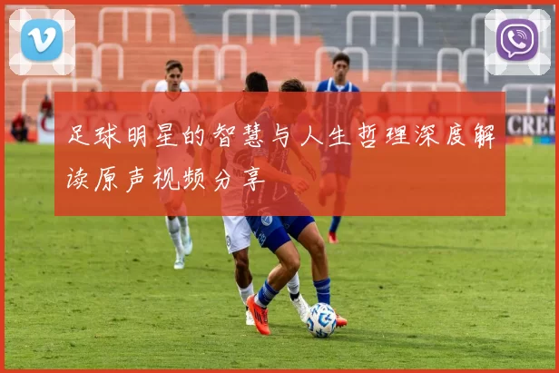 足球明星的智慧与人生哲理深度解读原声视频分享