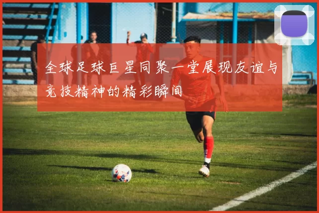 全球足球巨星同聚一堂展现友谊与竞技精神的精彩瞬间