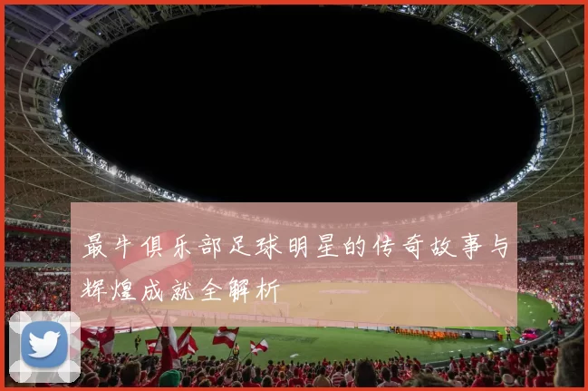 最牛俱乐部足球明星的传奇故事与辉煌成就全解析