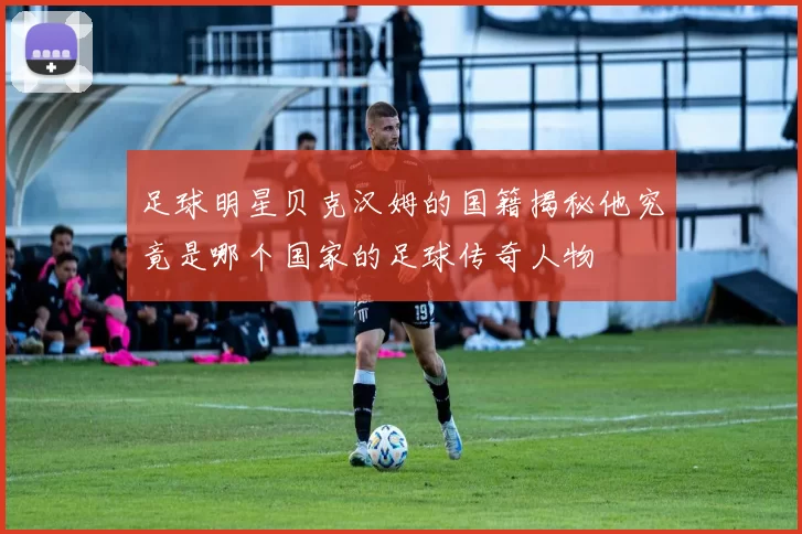 足球明星贝克汉姆的国籍揭秘他究竟是哪个国家的足球传奇人物
