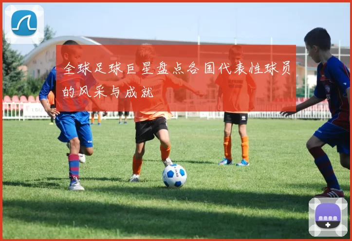 全球足球巨星盘点各国代表性球员的风采与成就