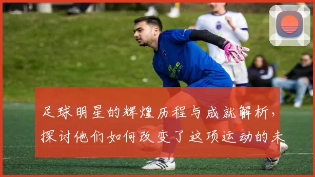 足球明星的辉煌历程与成就解析，探讨他们如何改变了这项运动的未来与影响力
