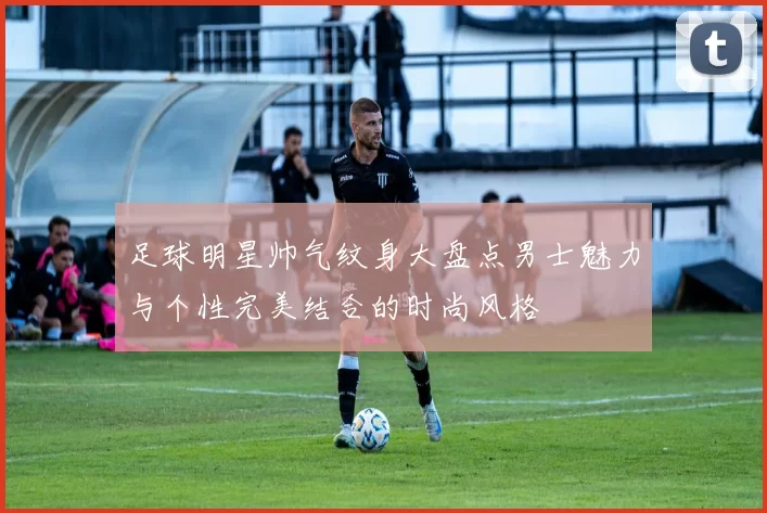足球明星帅气纹身大盘点男士魅力与个性完美结合的时尚风格