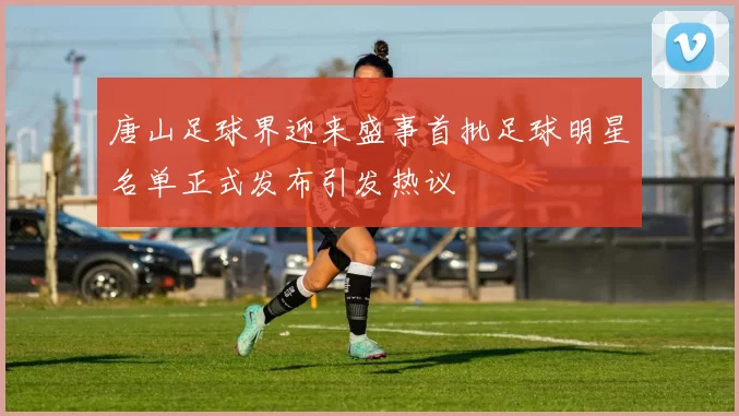 唐山足球界迎来盛事首批足球明星名单正式发布引发热议
