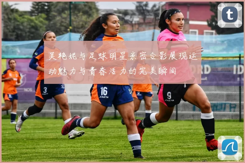 吴艳妮与足球明星亲密合影展现运动魅力与青春活力的完美瞬间