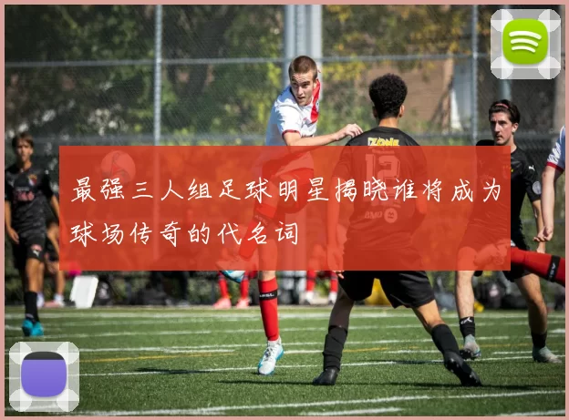 最强三人组足球明星揭晓谁将成为球场传奇的代名词