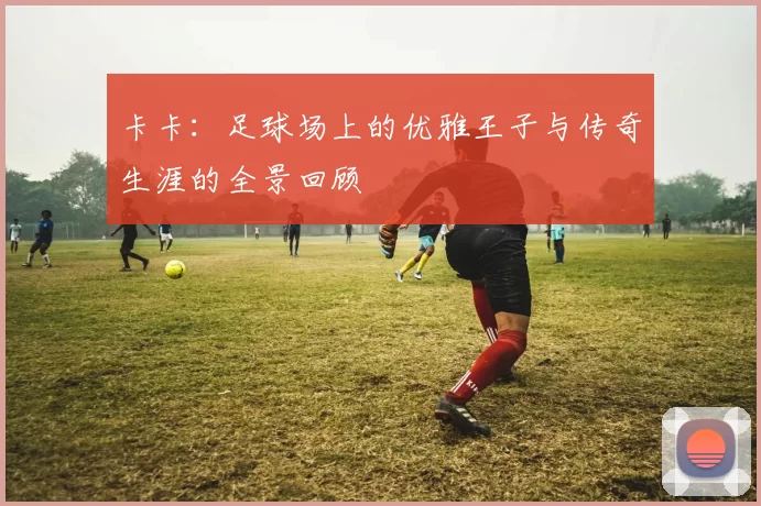 卡卡：足球场上的优雅王子与传奇生涯的全景回顾
