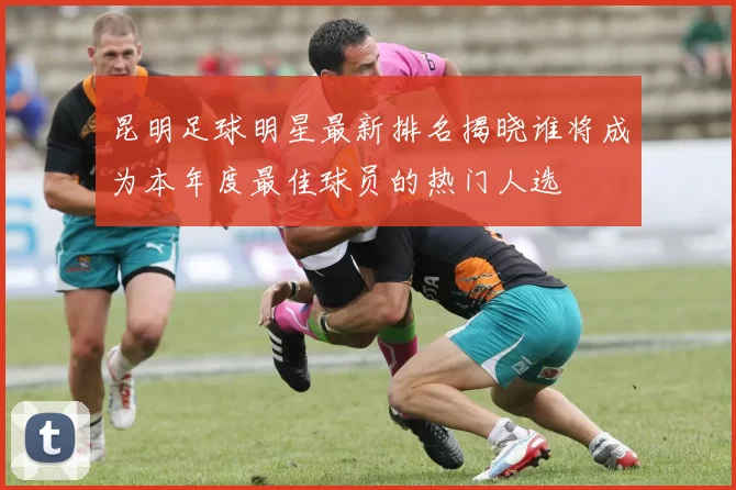 昆明足球明星最新排名揭晓谁将成为本年度最佳球员的热门人选