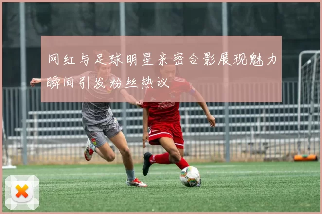 网红与足球明星亲密合影展现魅力瞬间引发粉丝热议