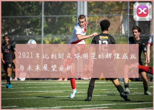 2021年比利时足球明星的辉煌成就与未来展望分析