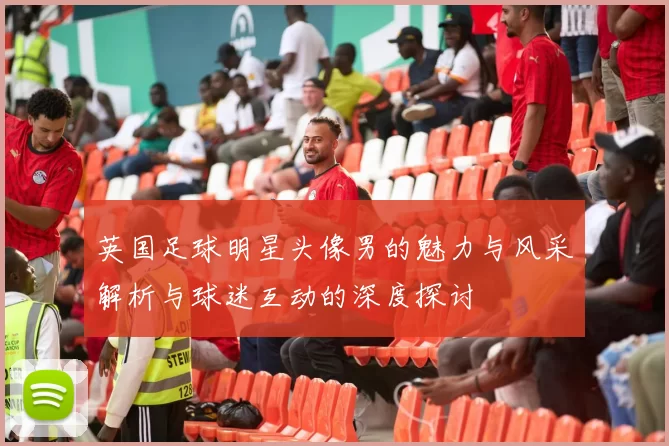 英国足球明星头像男的魅力与风采解析与球迷互动的深度探讨