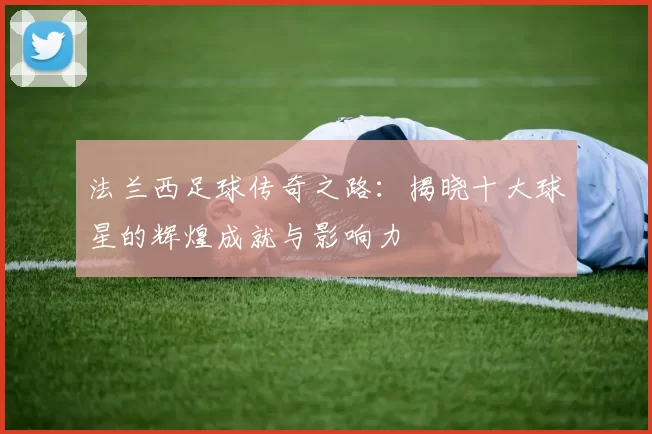 法兰西足球传奇之路：揭晓十大球星的辉煌成就与影响力