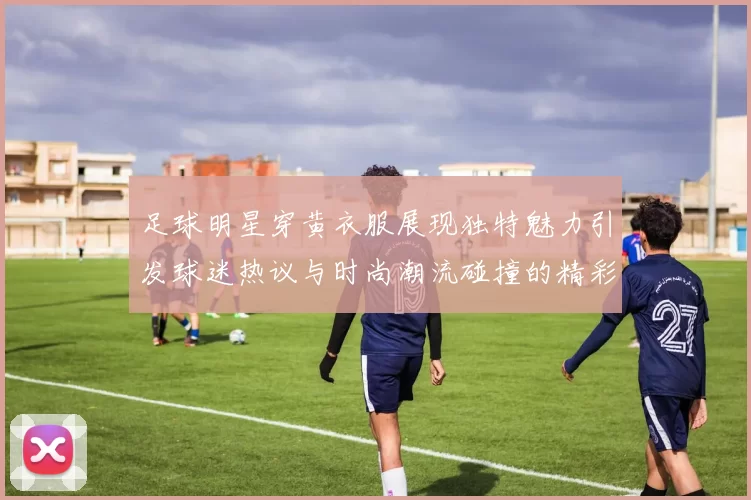 足球明星穿黄衣服展现独特魅力引发球迷热议与时尚潮流碰撞的精彩瞬间
