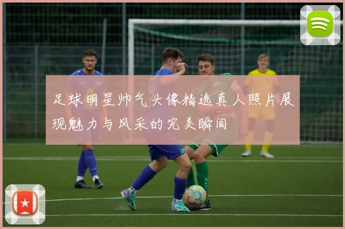 足球明星帅气头像精选真人照片展现魅力与风采的完美瞬间