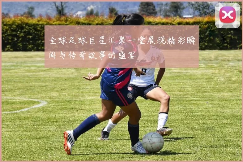 全球足球巨星汇聚一堂展现精彩瞬间与传奇故事的盛宴