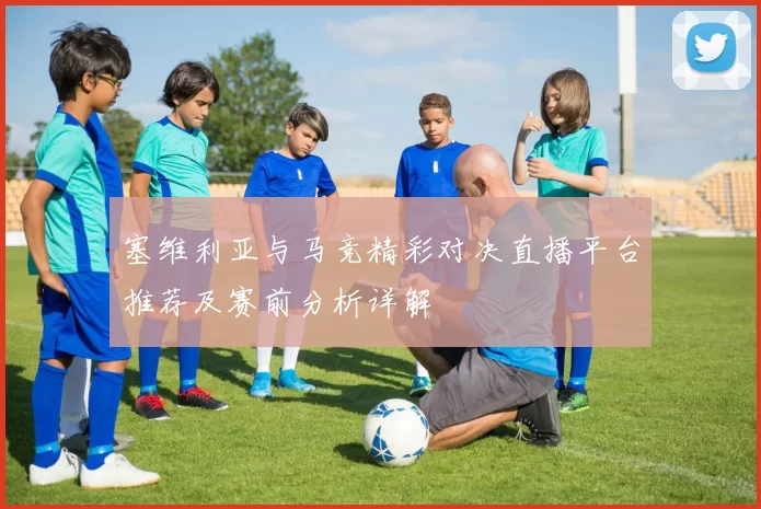 塞维利亚与马竞精彩对决直播平台推荐及赛前分析详解