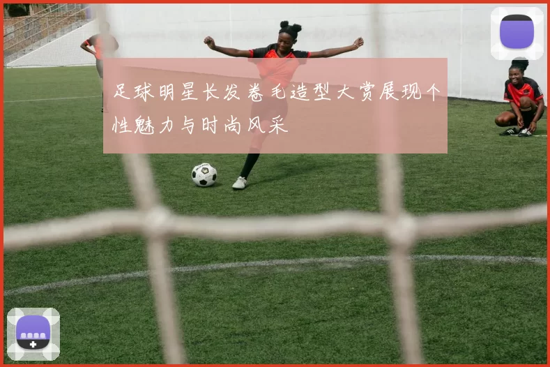 足球明星长发卷毛造型大赏展现个性魅力与时尚风采
