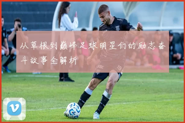 从草根到巅峰足球明星们的励志奋斗故事全解析