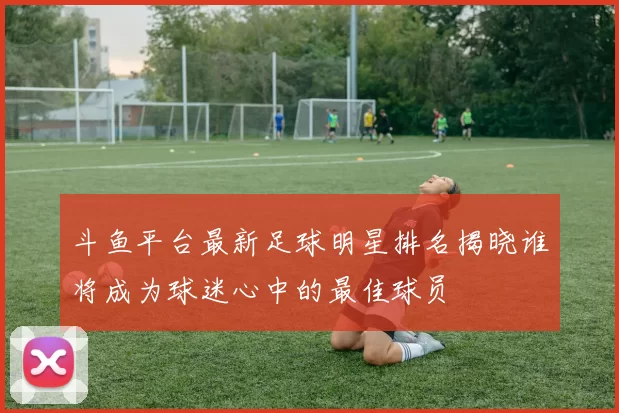 斗鱼平台最新足球明星排名揭晓谁将成为球迷心中的最佳球员